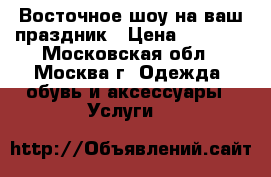 Al Raks - Восточное шоу на ваш праздник › Цена ­ 5 000 - Московская обл., Москва г. Одежда, обувь и аксессуары » Услуги   
